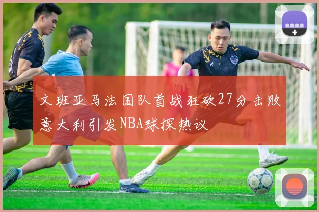 文班亚马法国队首战狂砍27分击败意大利引发NBA球探热议
