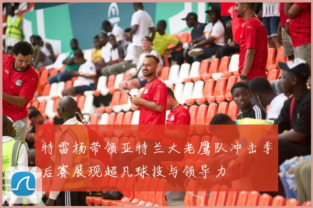 特雷杨带领亚特兰大老鹰队冲击季后赛展现超凡球技与领导力